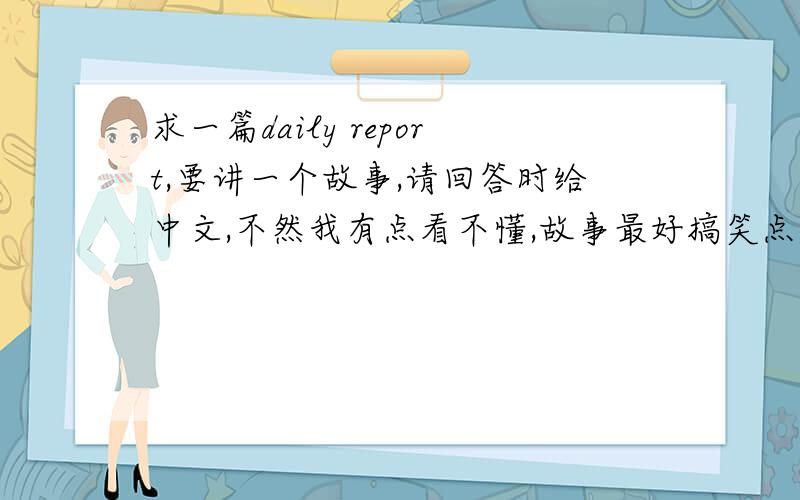 求一篇daily report,要讲一个故事,请回答时给中文,不然我有点看不懂,故事最好搞笑点,英语水平普通的听了也会懂的.写个report稿,明天要用啦,