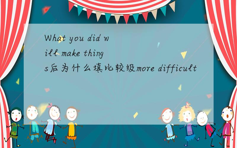 What you did will make things后为什么填比较级more difficult