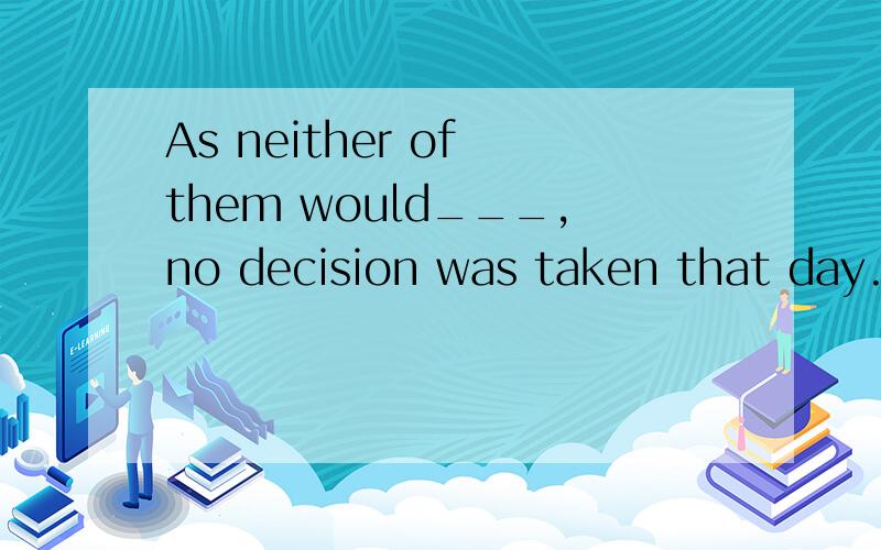 As neither of them would___,no decision was taken that day.空格里添什么呢.这是新版高一书中的20页的题