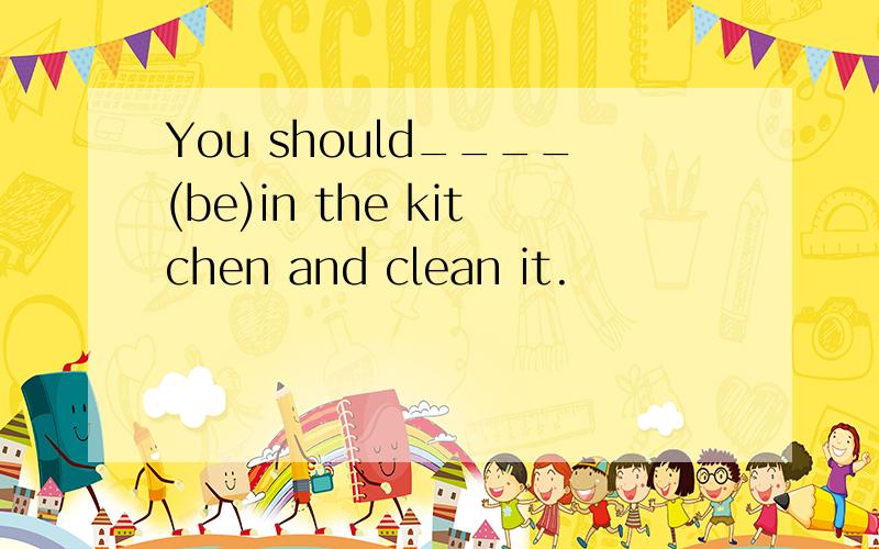 You should____(be)in the kitchen and clean it.