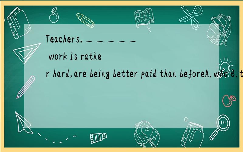 Teachers,_____ work is rather hard,are being better paid than beforeA.who B.that C.which D.whose