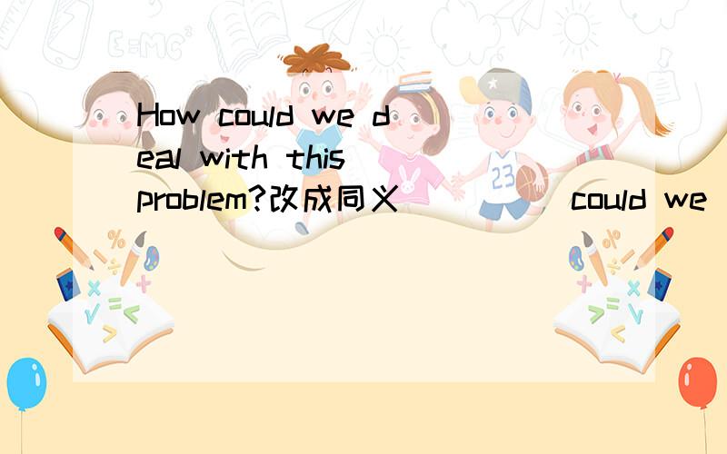 How could we deal with this problem?改成同义 ____ could we ____ with this problem?