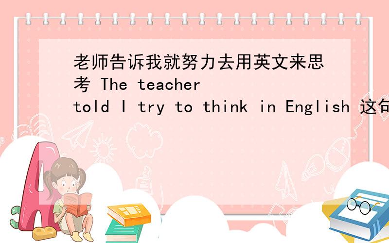 老师告诉我就努力去用英文来思考 The teacher told I try to think in English 这句英语翻译对吗