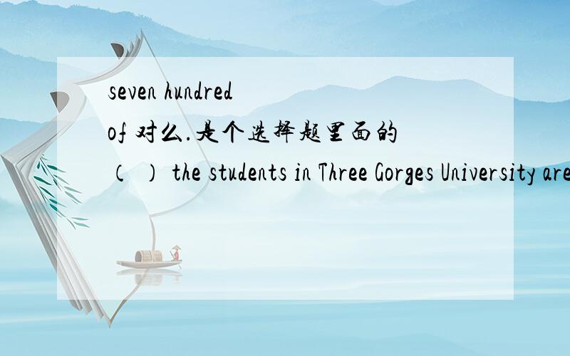 seven hundred of 对么.是个选择题里面的（ ） the students in Three Gorges University are fronm foreign countries.ASeven hundreds ofBSeven hundredsC Seven hundred ofD Hundred of