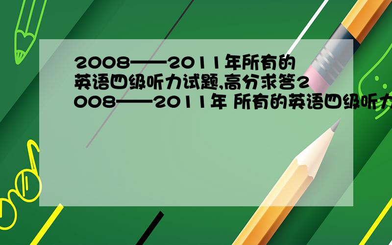 2008——2011年所有的英语四级听力试题,高分求答2008——2011年 所有的英语四级听力  最好是真题  练习题也行要有中文对照全部都要   高分求答!yinqing41@126.com忘了  不好意思  谢谢了