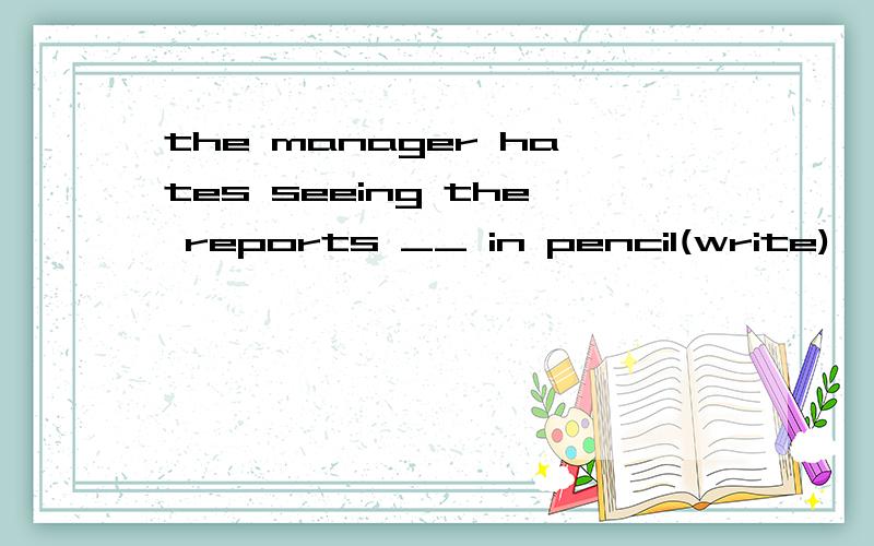 the manager hates seeing the reports __ in pencil(write)