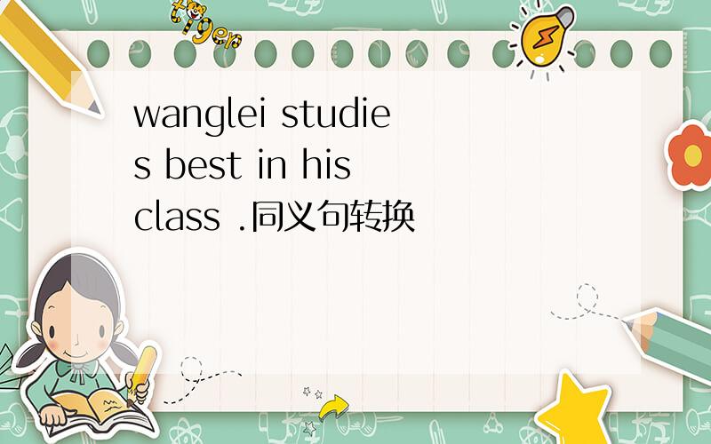 wanglei studies best in his class .同义句转换