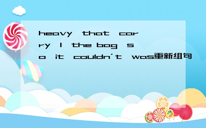 heavy,that,carry,l,the bag,so,it,couldn’t,was重新组句