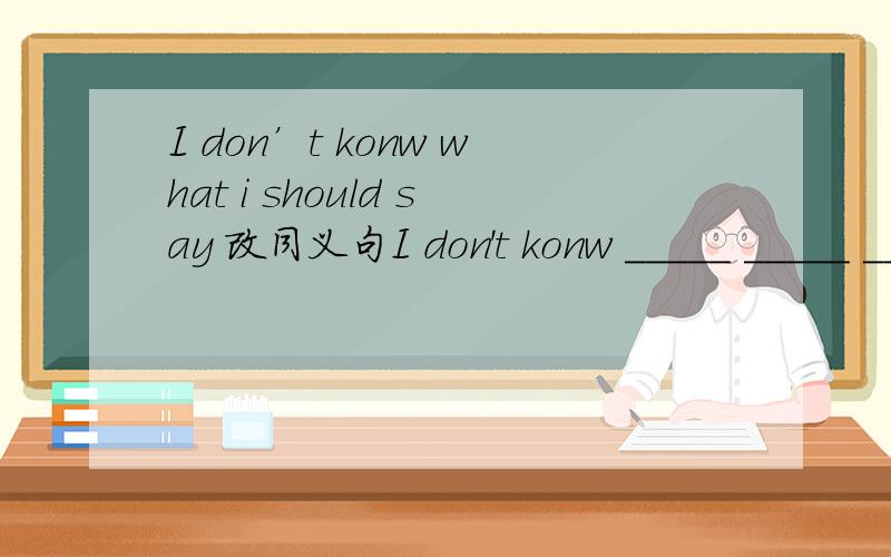 I don’t konw what i should say 改同义句I don't konw _____ _____ _____