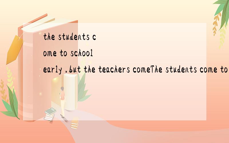the students come to school early ,but the teachers comeThe students come to school early ,but the teachers come ( ) A earlier B much early c more earlier d the earliest
