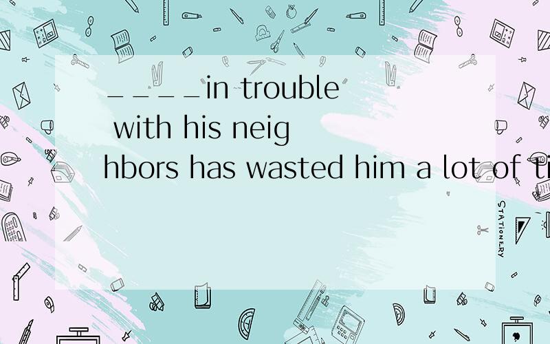 ____in trouble with his neighbors has wasted him a lot of time and effortA.lnvolved  B.being involved  为什么不是A