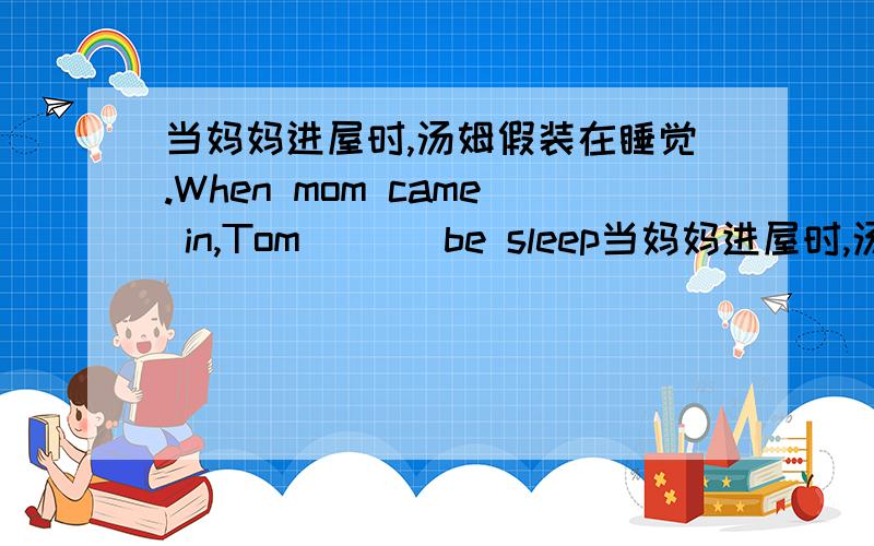 当妈妈进屋时,汤姆假装在睡觉.When mom came in,Tom _ _ be sleep当妈妈进屋时,汤姆假装在睡觉.When mom came in,Tom _ _ be sleeping.