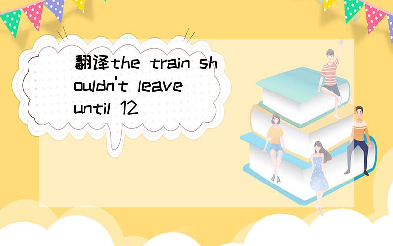 翻译the train shouldn't leave until 12