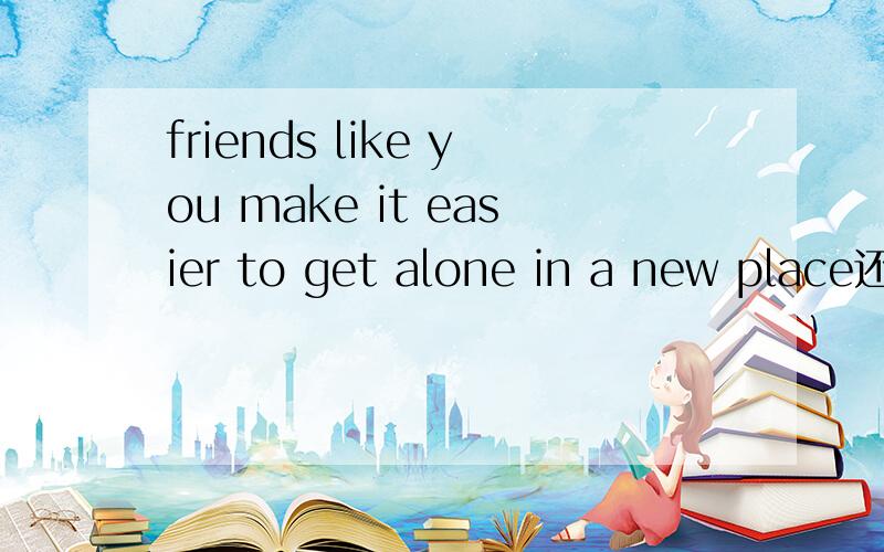 friends like you make it easier to get alone in a new place还有I was having a hard time finding it until you came along和You could help with cleaning and cooking.怎么翻译
