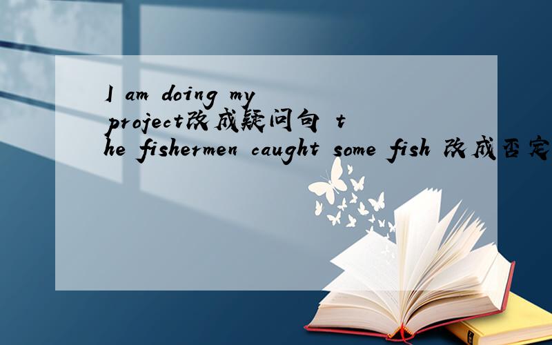 I am doing my project改成疑问句 the fishermen caught some fish 改成否定句