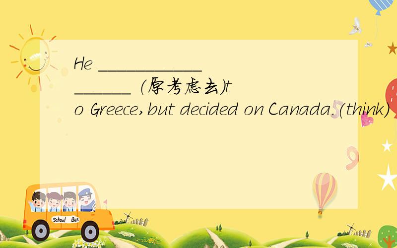 He _________________ （原考虑去）to Greece,but decided on Canada.(think)