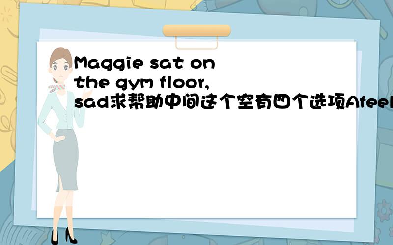 Maggie sat on the gym floor,sad求帮助中间这个空有四个选项Afeel Bfeels Cfeeling Dto feel （我觉得应该是felt,没有这选项）
