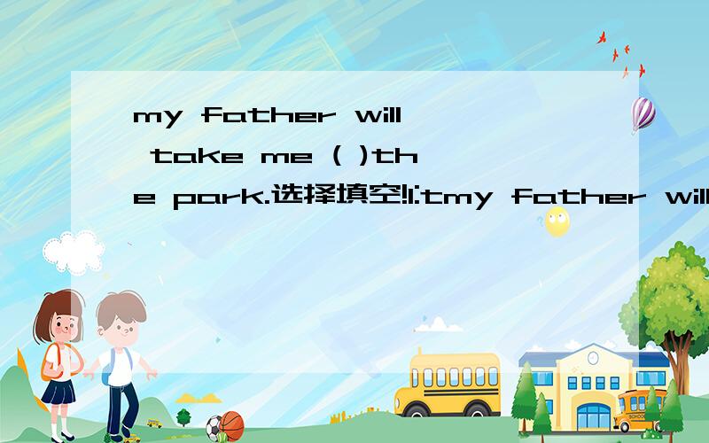 my father will take me ( )the park.选择填空!1:tmy father will take me ( )the park.选择填空!1:to 2:with 3:for