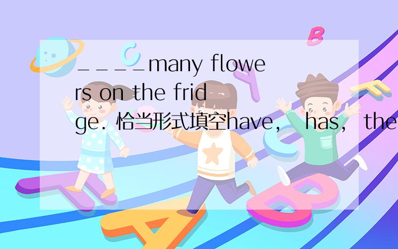 ____many flowers on the fridge. 恰当形式填空have,   has,  there is,  there are.   其中一个的适当形式填空.