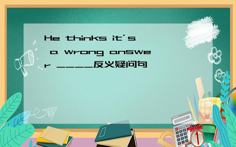 He thinks it’s a wrong answer ____反义疑问句