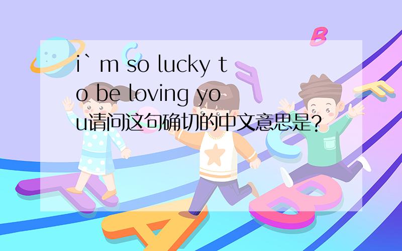 i`m so lucky to be loving you请问这句确切的中文意思是?