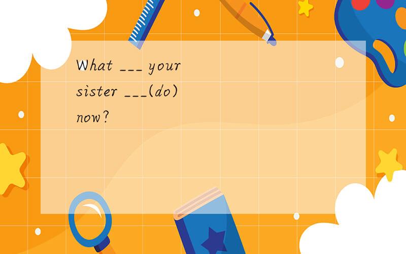 What ___ your sister ___(do)now?