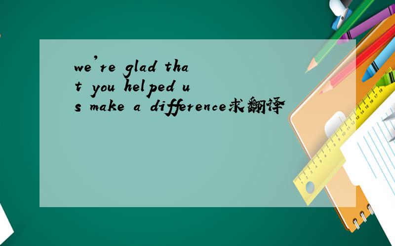 we're glad that you helped us make a difference求翻译