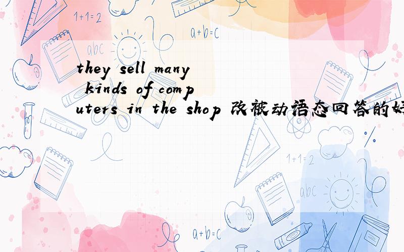 they sell many kinds of computers in the shop 改被动语态回答的好我加分