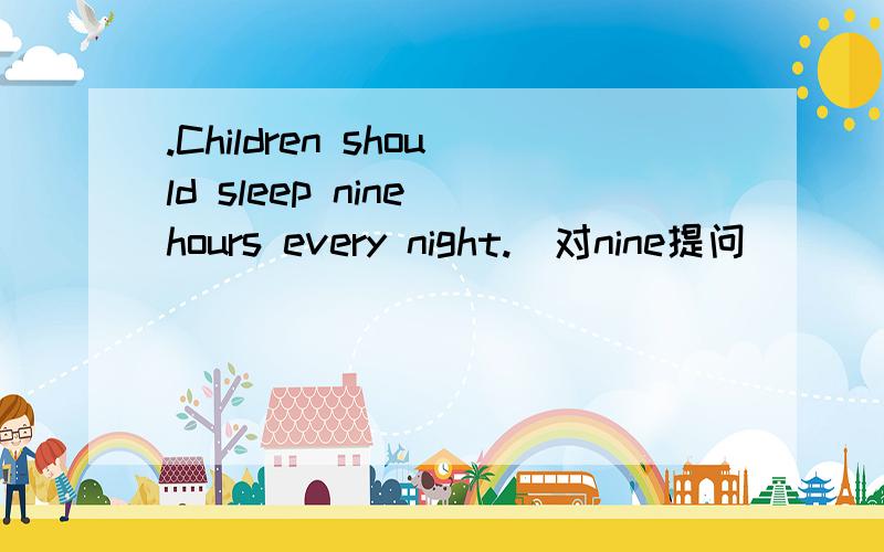 .Children should sleep nine hours every night.（对nine提问）______ ______ ________ _____children sleep every night?