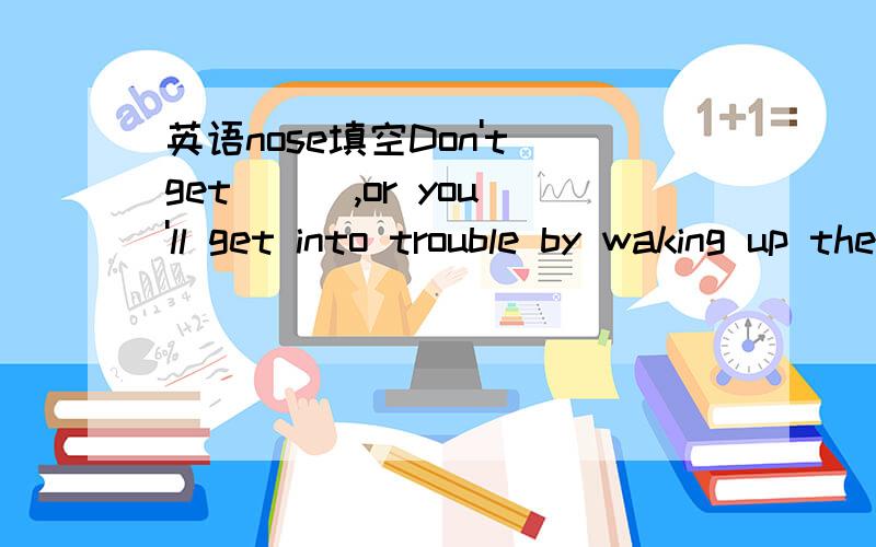 英语nose填空Don't get ( ),or you'll get into trouble by waking up the baby.用nose的正确形式填空