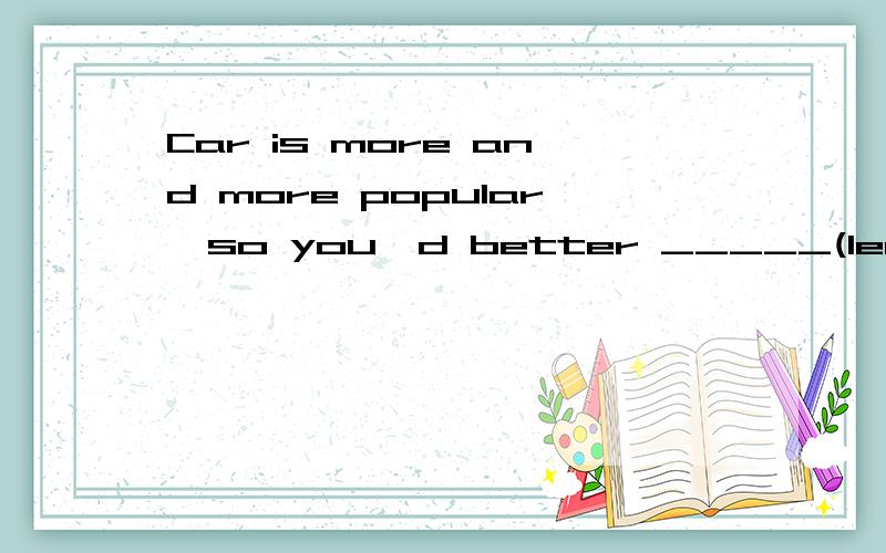 Car is more and more popular,so you'd better _____(learn)to drive.