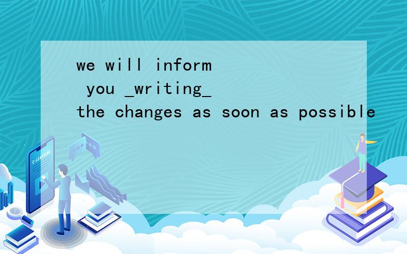 we will inform you _writing_the changes as soon as possible
