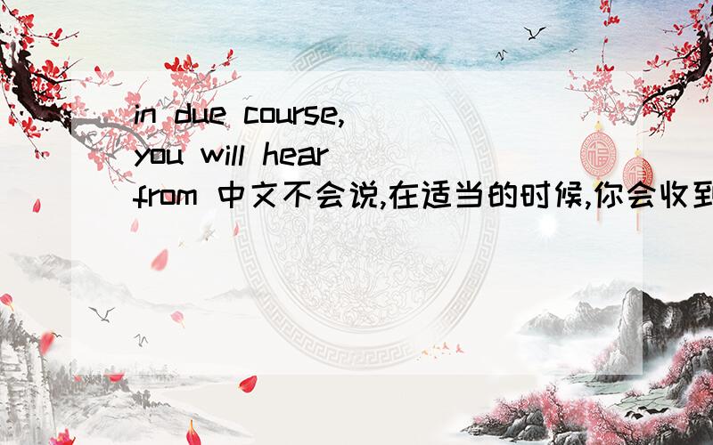 in due course,you will hear from 中文不会说,在适当的时候,你会收到我的来信吧?