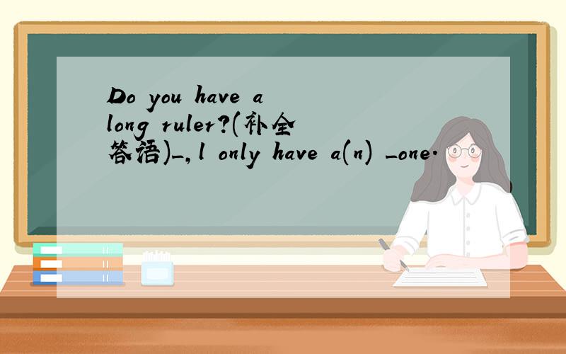 Do you have a long ruler?(补全答语)_,l only have a(n) _one.