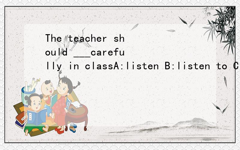 The teacher should ___carefully in classA:listen B:listen to C:be listened D:be listened to 怎么填为什么理由 难道一切不及物动词都要加上相应的介词吗？