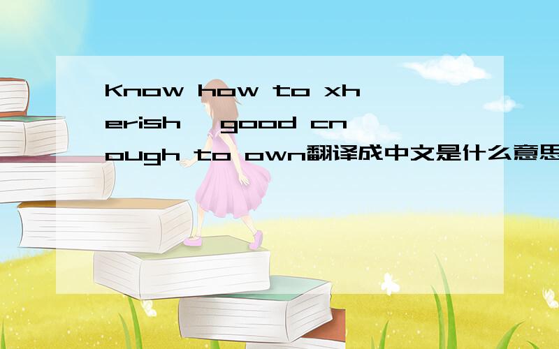 Know how to xherish ,good cnough to own翻译成中文是什么意思