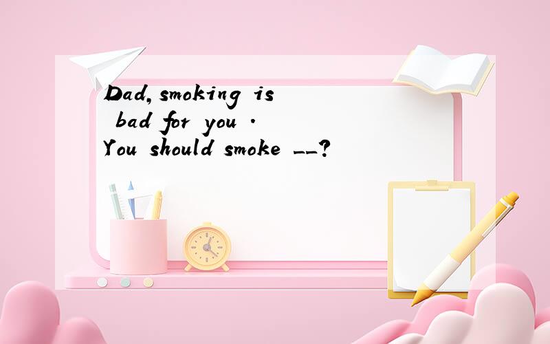 Dad,smoking is bad for you .You should smoke __?