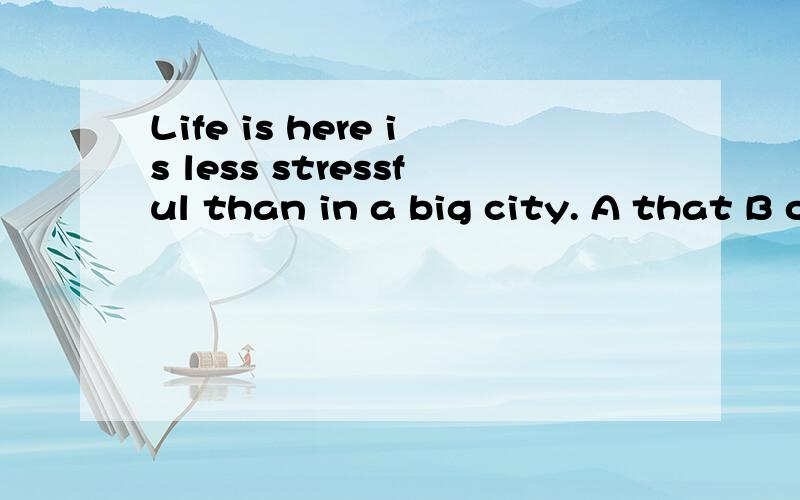 Life is here is less stressful than in a big city. A that B one 答案是A,如果从life是可不可数来看,答案是A,如果从life是可不可数来看,可以理解.可是老师说跟in  a big city有关,理解不了.谢谢啦!另外,有这么一