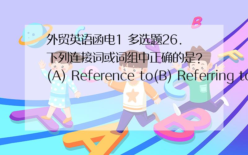 外贸英语函电1 多选题26.下列连接词或词组中正确的是?(A) Reference to(B) Referring to(C) With refer to(D) With reference to(E) Refer to7.我们多年从事羊毛贸易.请选择正确的翻译.(A) We have been on the wool line for