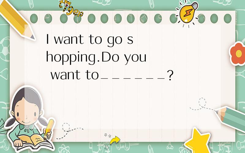 I want to go shopping.Do you want to______?