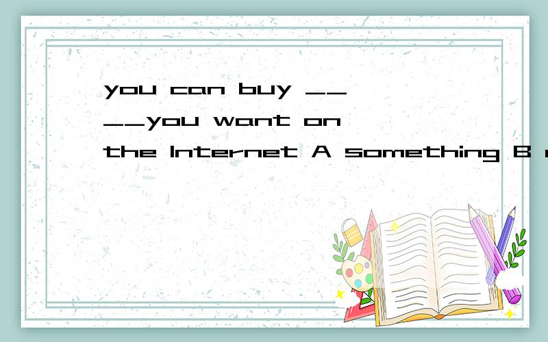 you can buy ____you want on the Internet A something B everything C anything D nothing 说理由