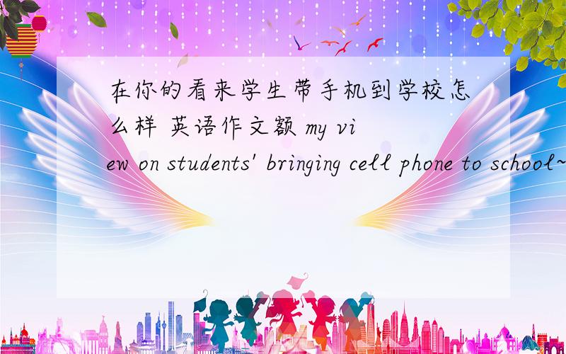 在你的看来学生带手机到学校怎么样 英语作文额 my view on students' bringing cell phone to school~求