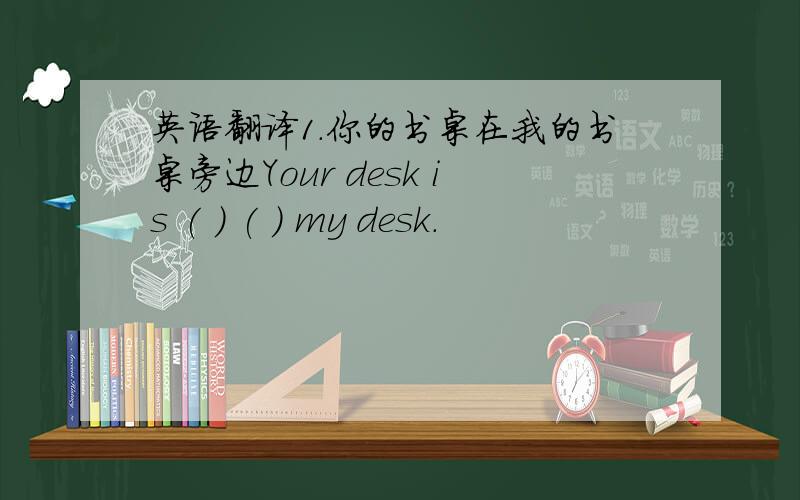 英语翻译1.你的书桌在我的书桌旁边Your desk is ( ) ( ) my desk.
