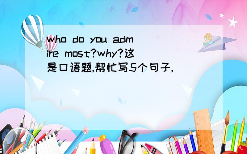 who do you admire most?why?这是口语题,帮忙写5个句子,