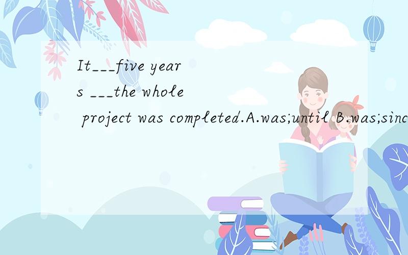 It___five years ___the whole project was completed.A.was;until B.was;since C.took;until D.took;before为什么答案是D?