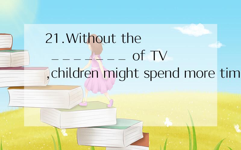 21.Without the _______ of TV,children might spend more time reading and writing.(A) watching (B) concentration (C) show (D) distraction