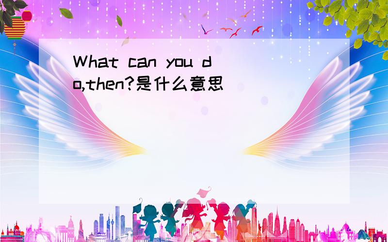 What can you do,then?是什么意思