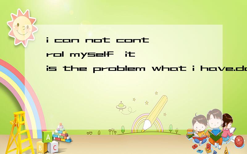 i can not control myself,it is the problem what i have.dammit,