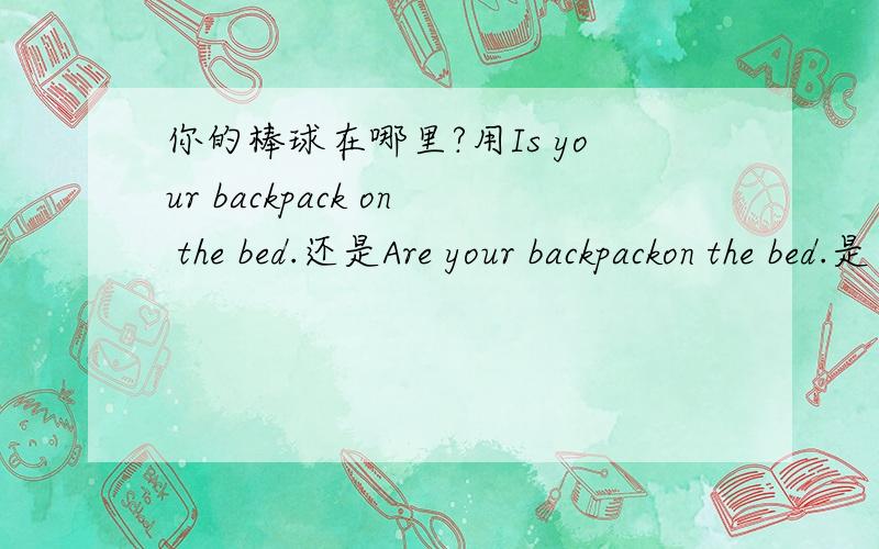 你的棒球在哪里?用Is your backpack on the bed.还是Are your backpackon the bed.是“你的书包在床上吗？”不是“你的棒球在哪里？”打错打错的说。