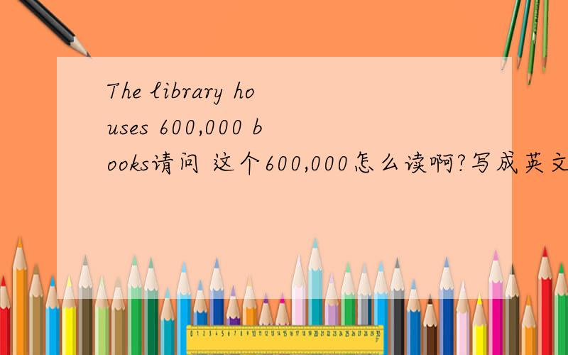 The library houses 600,000 books请问 这个600,000怎么读啊?写成英文怎么写啊?